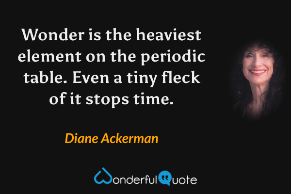 Wonder is the heaviest element on the periodic table. Even a tiny fleck of it stops time. - Diane Ackerman quote.