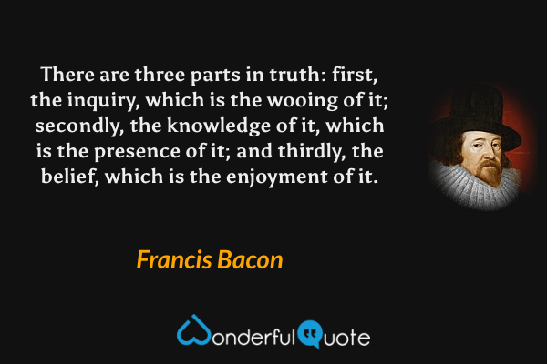 There are three parts in truth: first, the inquiry, which is the wooing of it; secondly, the knowledge of it, which is the presence of it; and thirdly, the belief, which is the enjoyment of it. - Francis Bacon quote.