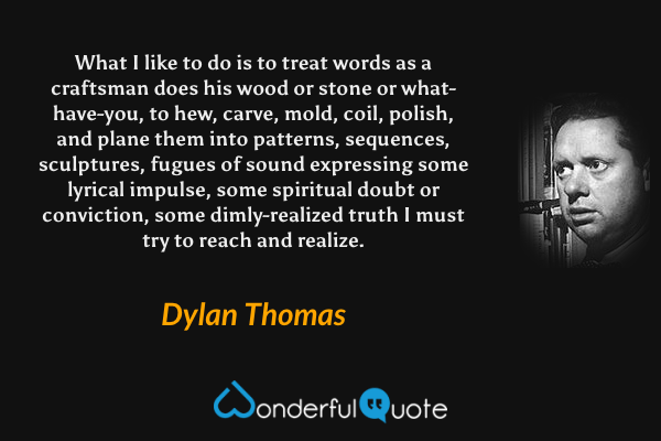 What I like to do is to treat words as a craftsman does his wood or stone or what-have-you, to hew, carve, mold, coil, polish, and plane them into patterns, sequences, sculptures, fugues of sound expressing some lyrical impulse, some spiritual doubt or conviction, some dimly-realized truth I must try to reach and realize. - Dylan Thomas quote.