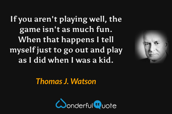 If you aren't playing well, the game isn't as much fun. When that happens I tell myself just to go out and play as I did when I was a kid. - Thomas J. Watson quote.