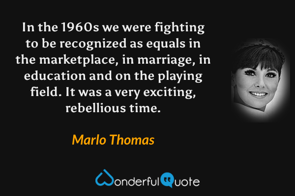 In the 1960s we were fighting to be recognized as equals in the marketplace, in marriage, in education and on the playing field. It was a very exciting, rebellious time. - Marlo Thomas quote.