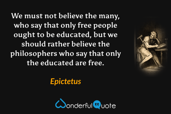 We must not believe the many, who say that only free people ought to be educated, but we should rather believe the philosophers who say that only the educated are free. - Epictetus quote.