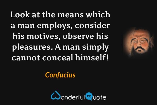 Look at the means which a man employs, consider his motives, observe his pleasures. A man simply cannot conceal himself! - Confucius quote.