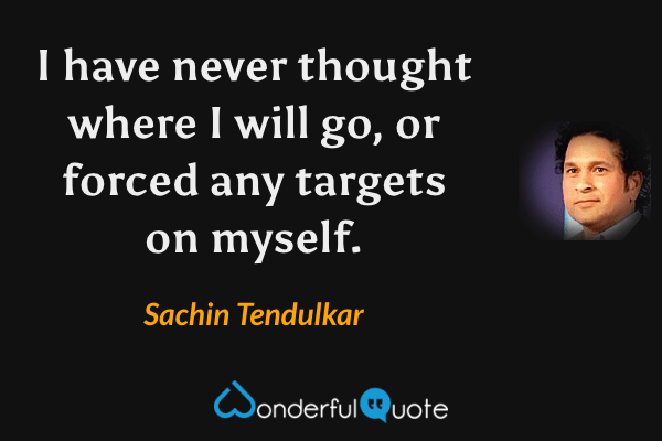 I have never thought where I will go, or forced any targets on myself. - Sachin Tendulkar quote.
