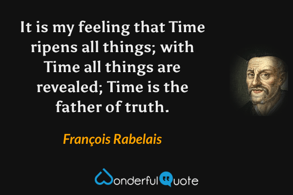 It is my feeling that Time ripens all things; with Time all things are revealed; Time is the father of truth. - François Rabelais quote.