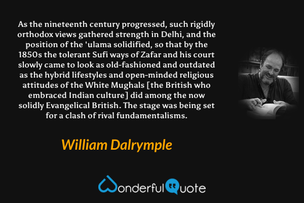 As the nineteenth century progressed, such rigidly orthodox views gathered strength in Delhi, and the position of the 'ulama solidified, so that by the 1850s the tolerant Sufi ways of Zafar and his court slowly came to look as old-fashioned and outdated as the hybrid lifestyles and open-minded religious attitudes of the White Mughals [the British who embraced Indian culture] did among the now solidly Evangelical British. The stage was being set for a clash of rival fundamentalisms. - William Dalrymple quote.