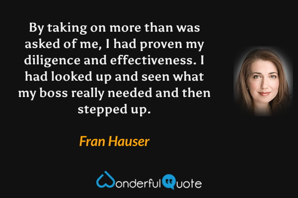 By taking on more than was asked of me, I had proven my diligence and effectiveness. I had looked up and seen what my boss really needed and then stepped up. - Fran Hauser quote.