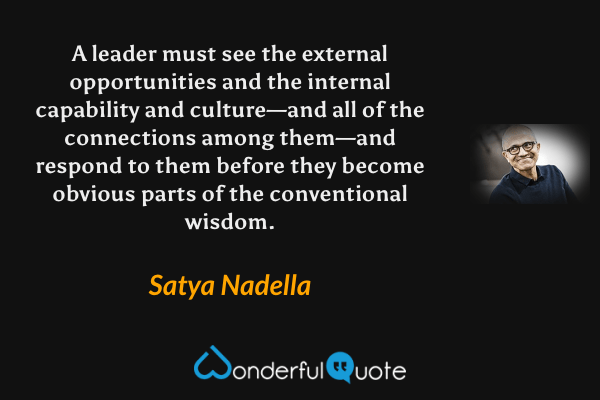 A leader must see the external opportunities and the internal capability and culture—and all of the connections among them—and respond to them before they become obvious parts of the conventional wisdom. - Satya Nadella quote.