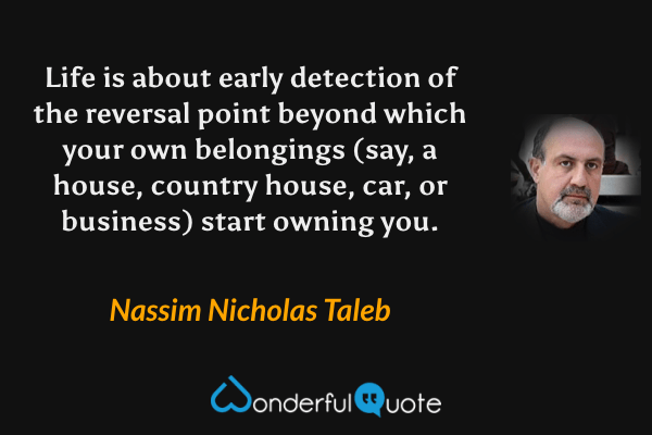 Life is about early detection of the reversal point beyond which your own belongings (say, a house, country house, car, or business) start owning you. - Nassim Nicholas Taleb quote.