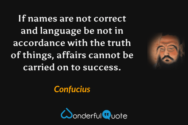 If names are not correct and language be not in accordance with the truth of things, affairs cannot be carried on to success. - Confucius quote.