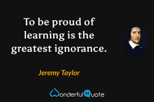 To be proud of learning is the greatest ignorance. - Jeremy Taylor quote.