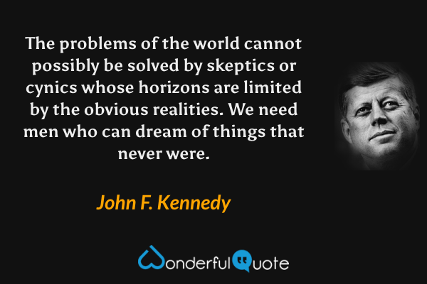 The problems of the world cannot possibly be solved by skeptics or cynics whose horizons are limited by the obvious realities. We need men who can dream of things that never were. - John F. Kennedy quote.