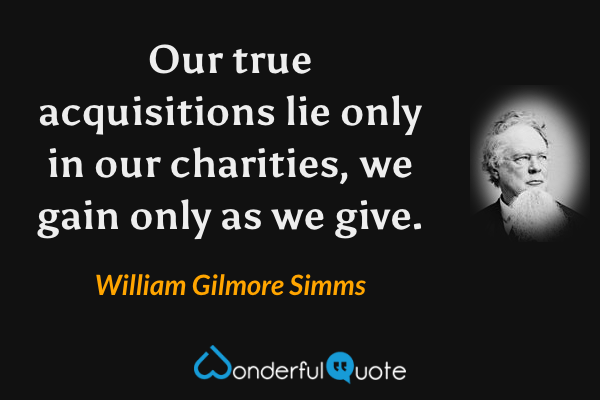 Our true acquisitions lie only in our charities, we gain only as we give. - William Gilmore Simms quote.