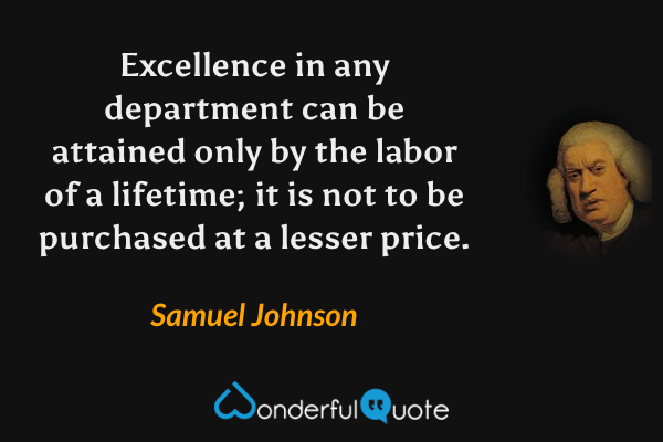 Excellence in any department can be attained only by the labor of a lifetime; it is not to be purchased at a lesser price. - Samuel Johnson quote.