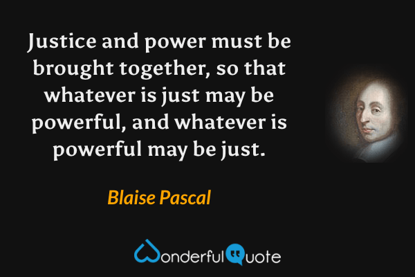 Justice and power must be brought together, so that whatever is just may be powerful, and whatever is powerful may be just. - Blaise Pascal quote.