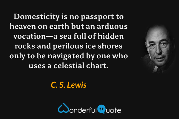 Domesticity is no passport to heaven on earth but an arduous vocation—a sea full of hidden rocks and perilous ice shores only to be navigated by one who uses a celestial chart. - C. S. Lewis quote.