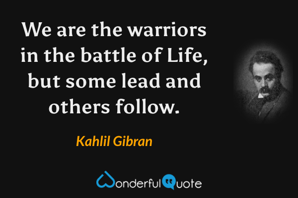 We are the warriors in the battle of Life, but some lead and others follow. - Kahlil Gibran quote.