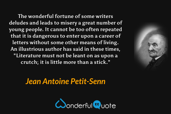 The wonderful fortune of some writers deludes and leads to misery a great number of young people. It cannot be too often repeated that it is dangerous to enter upon a career of letters without some other means of living. An illustrious author has said in these times, "Literature must not be leant on as upon a crutch; it is little more than a stick." - Jean Antoine Petit-Senn quote.