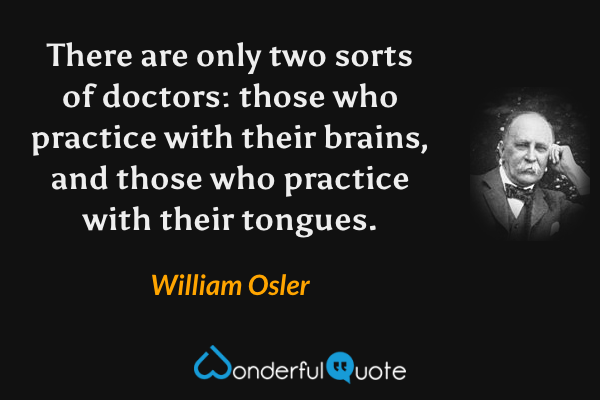 There are only two sorts of doctors: those who practice with their brains, and those who practice with their tongues. - William Osler quote.