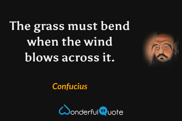 The grass must bend when the wind blows across it. - Confucius quote.