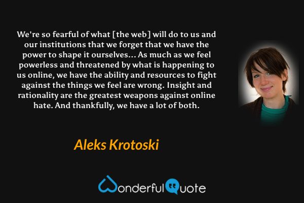 We're so fearful of what [the web] will do to us and our institutions that we forget that we have the power to shape it ourselves... As much as we feel powerless and threatened by what is happening to us online, we have the ability and resources to fight against the things we feel are wrong. Insight and rationality are the greatest weapons against online hate. And thankfully, we have a lot of both. - Aleks Krotoski quote.