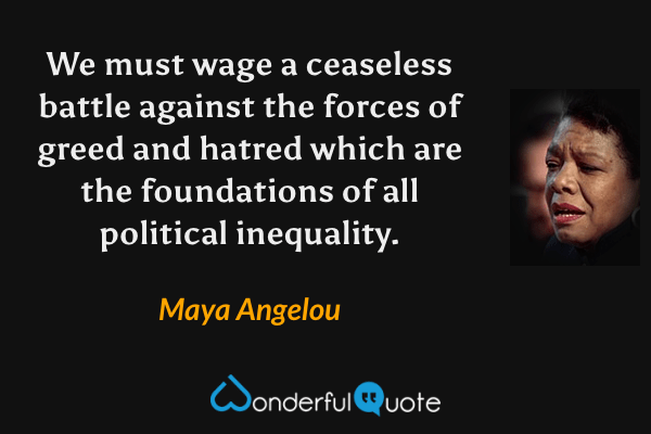 We must wage a ceaseless battle against the forces of greed and hatred which are the foundations of all political inequality. - Maya Angelou quote.