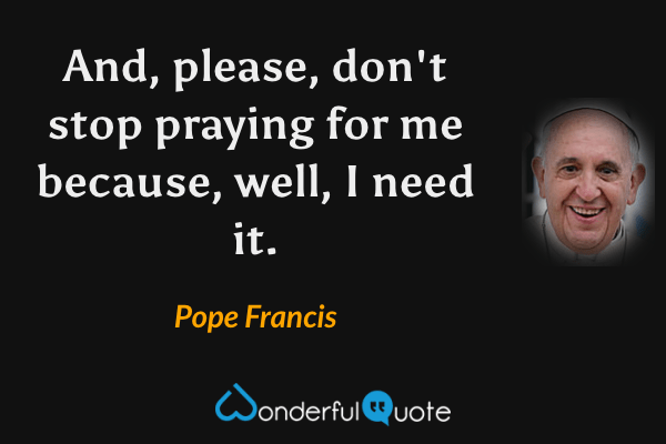 And, please, don't stop praying for me because, well, I need it. - Pope Francis quote.