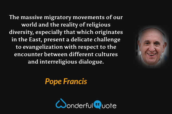 The massive migratory movements of our world and the reality of religious diversity, especially that which originates in the East, present a delicate challenge to evangelization with respect to the encounter between different cultures and interreligious dialogue. - Pope Francis quote.