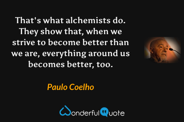 That's what alchemists do. They show that, when we strive to become better than we are, everything around us becomes better, too. - Paulo Coelho quote.