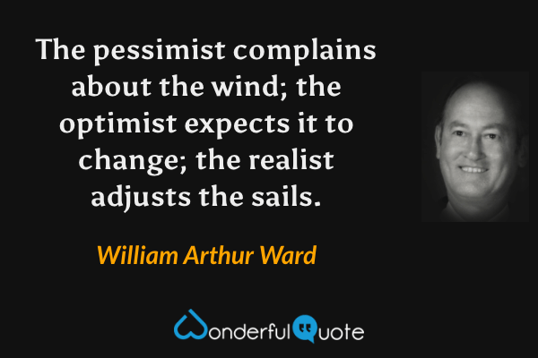 The pessimist complains about the wind; the optimist expects it to change; the realist adjusts the sails. - William Arthur Ward quote.