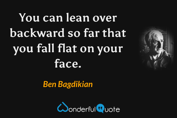 You can lean over backward so far that you fall flat on your face. - Ben Bagdikian quote.