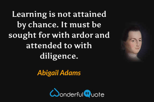 Learning is not attained by chance. It must be sought for with ardor and attended to with diligence. - Abigail Adams quote.