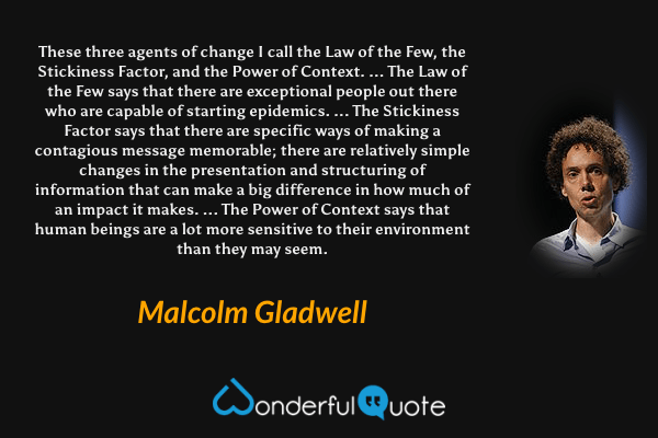 These three agents of change I call the Law of the Few, the Stickiness Factor, and the Power of Context. ... The Law of the Few says that there are exceptional people out there who are capable of starting epidemics. ... The Stickiness Factor says that there are specific ways of making a contagious message memorable; there are relatively simple changes in the presentation and structuring of information that can make a big difference in how much of an impact it makes. ... The Power of Context says that human beings are a lot more sensitive to their environment than they may seem. - Malcolm Gladwell quote.