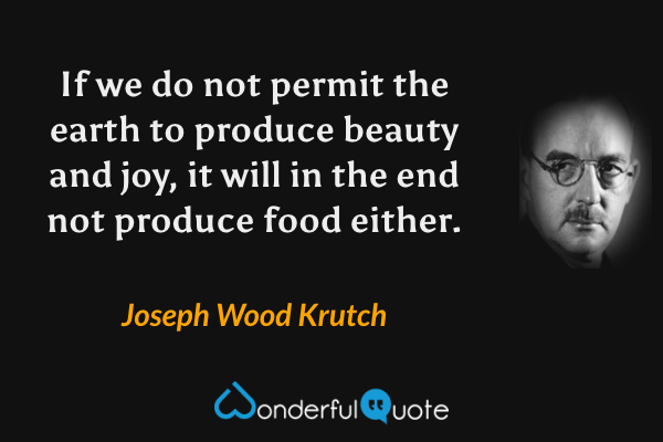 If we do not permit the earth to produce beauty and joy, it will in the end not produce food either. - Joseph Wood Krutch quote.