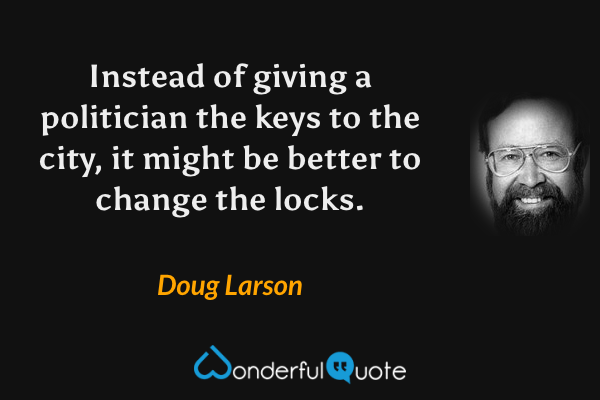 Instead of giving a politician the keys to the city, it might be better to change the locks. - Doug Larson quote.