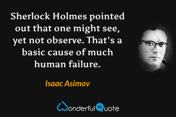 Sherlock Holmes pointed out that one might see, yet not observe. That's a basic cause of much human failure. - Isaac Asimov quote.