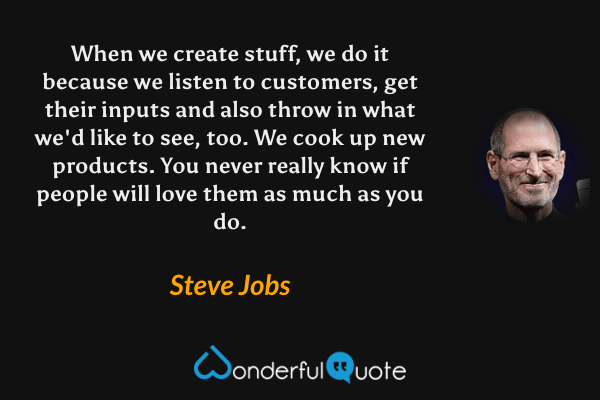 When we create stuff, we do it because we listen to customers, get their inputs and also throw in what we'd like to see, too. We cook up new products. You never really know if people will love them as much as you do. - Steve Jobs quote.