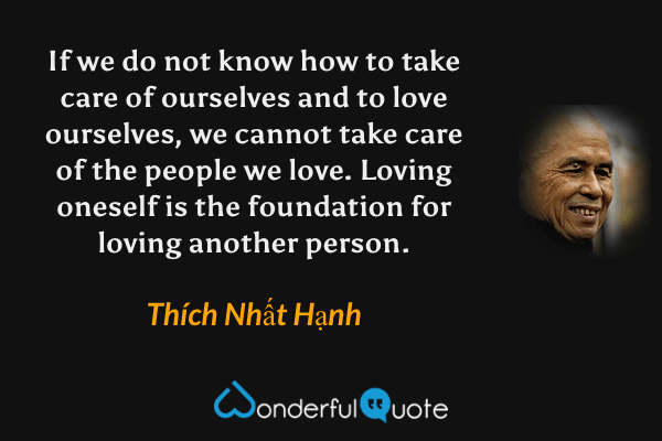 If we do not know how to take care of ourselves and to love ourselves, we cannot take care of the people we love. Loving oneself is the foundation for loving another person. - Thích Nhất Hạnh quote.