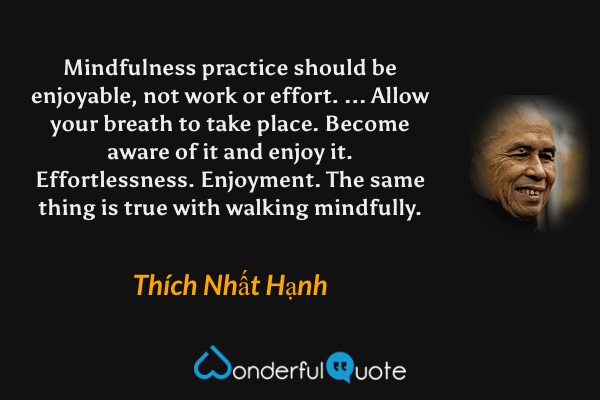 Mindfulness practice should be enjoyable, not work or effort. ... Allow your breath to take place. Become aware of it and enjoy it. Effortlessness. Enjoyment. The same thing is true with walking mindfully. - Thích Nhất Hạnh quote.