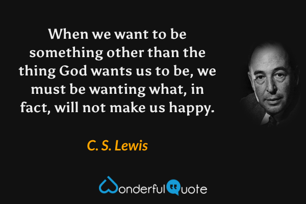 When we want to be something other than the thing God wants us to be, we must be wanting what, in fact, will not make us happy. - C. S. Lewis quote.