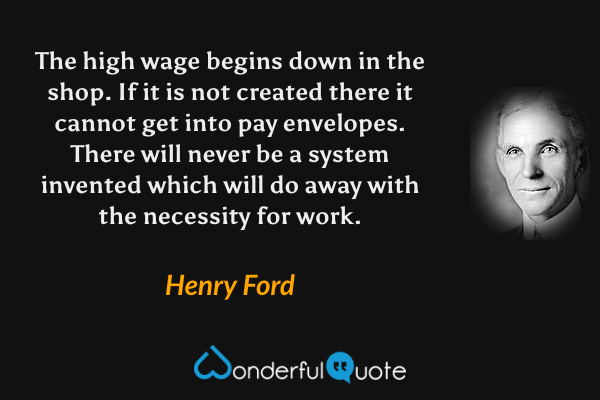 The high wage begins down in the shop. If it is not created there it cannot get into pay envelopes. There will never be a system invented which will do away with the necessity for work. - Henry Ford quote.
