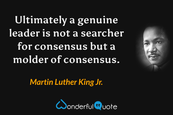 Ultimately a genuine leader is not a searcher for consensus but a molder of consensus. - Martin Luther King Jr. quote.