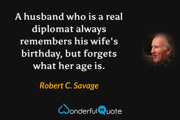 A husband who is a real diplomat always remembers his wife's birthday, but forgets what her age is. - Robert C. Savage quote.