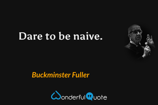 Dare to be naive. - Buckminster Fuller quote.