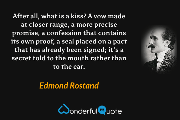 After all, what is a kiss? A vow made at closer range, a more precise promise, a confession that contains its own proof, a seal placed on a pact that has already been signed; it's a secret told to the mouth rather than to the ear. - Edmond Rostand quote.