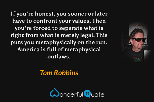 If you're honest, you sooner or later have to confront your values. Then you're forced to separate what is right from what is merely legal. This puts you metaphysically on the run. America is full of metaphysical outlaws. - Tom Robbins quote.