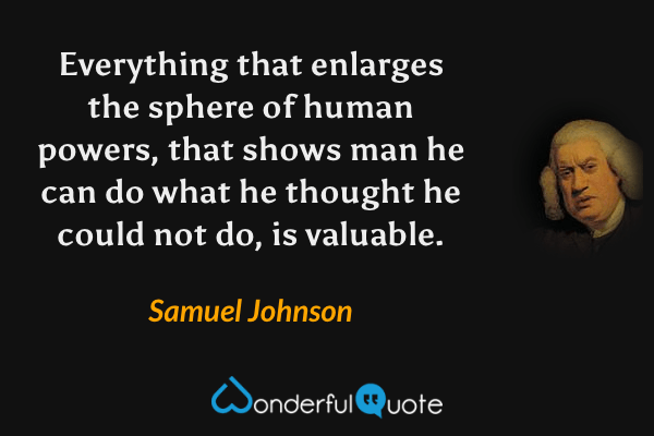 Everything that enlarges the sphere of human powers, that shows man he can do what he thought he could not do, is valuable. - Samuel Johnson quote.