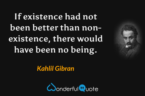 If existence had not been better than non-existence, there would have been no being. - Kahlil Gibran quote.