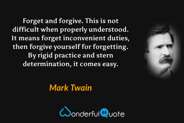 Forget and forgive. This is not difficult when properly understood. It means forget inconvenient duties, then forgive yourself for forgetting. By rigid practice and stern determination, it comes easy. - Mark Twain quote.