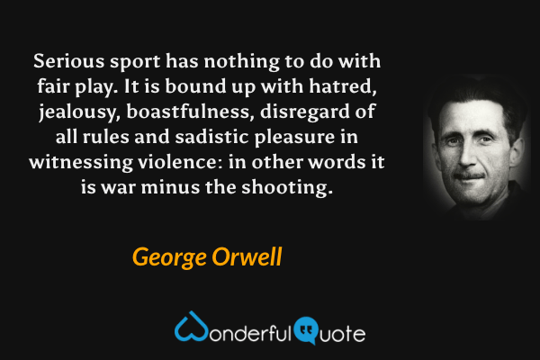 Serious sport has nothing to do with fair play. It is bound up with hatred, jealousy, boastfulness, disregard of all rules and sadistic pleasure in witnessing violence: in other words it is war minus the shooting. - George Orwell quote.